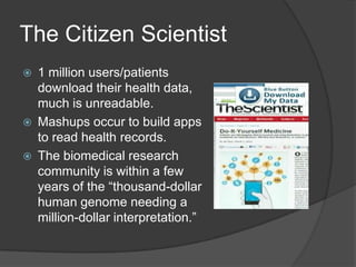 The Citizen Scientist






1 million users/patients
download their health data,
much is unreadable.
Mashups occur to build apps
to read health records.
The biomedical research
community is within a few
years of the ―thousand-dollar
human genome needing a
million-dollar interpretation.‖

 