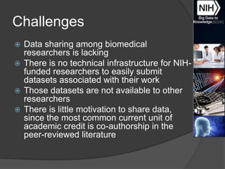 Challenges
Data sharing among biomedical
researchers is lacking
 There is no technical infrastructure for NIHfunded researchers to easily submit
datasets associated with their work
 Those datasets are not available to other
researchers
 There is little motivation to share data,
since the most common current unit of
academic credit is co-authorship in the
peer-reviewed literature


 