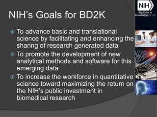 NIH’s Goals for BD2K
To advance basic and translational
science by facilitating and enhancing the
sharing of research generated data
 To promote the development of new
analytical methods and software for this
emerging data
 To increase the workforce in quantitative
science toward maximizing the return on
the NIH’s public investment in
biomedical research


 