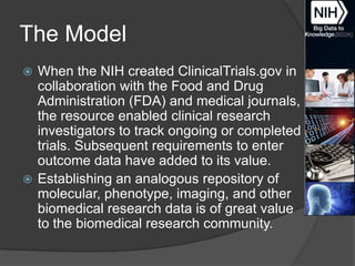 The Model
When the NIH created ClinicalTrials.gov in
collaboration with the Food and Drug
Administration (FDA) and medical journals,
the resource enabled clinical research
investigators to track ongoing or completed
trials. Subsequent requirements to enter
outcome data have added to its value.
 Establishing an analogous repository of
molecular, phenotype, imaging, and other
biomedical research data is of great value
to the biomedical research community.


 