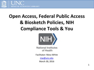 Open Access, Federal Public Access
& Biosketch Policies, NIH
Compliance Tools & You
1
Facilitator: Mary White
mw@unc.edu
March 30, 2016
 