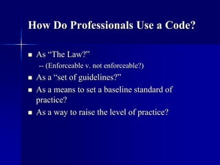 How Do Professionals Use a Code? 
 As “The Law?” 
-- (Enforceable v. not enforceable?) 
 As a “set of guidelines?” 
 As a means to set a baseline standard of 
practice? 
 As a way to raise the level of practice? 
 