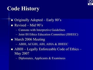 Code History 
 Originally Adopted – Early 80’s 
 Revised – Mid 90’s 
– Cannons with Interpretive Guidelines 
– Joint IH Ethics Education Committee (JIHEEC) 
 March 2006 Meeting 
– ABIH, ACGIH, AIH, AIHA & JIHEEC 
 ABIH – Legally Enforceable Code of Ethics – 
May 2007 
– Diplomates, Applicants & Examinees 
 