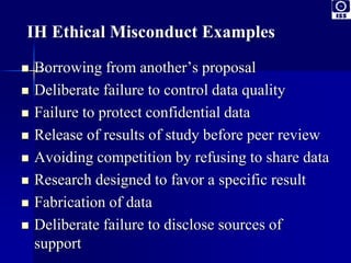 IH Ethical Misconduct Examples 
 Borrowing from another’s proposal 
 Deliberate failure to control data quality 
 Failure to protect confidential data 
 Release of results of study before peer review 
 Avoiding competition by refusing to share data 
 Research designed to favor a specific result 
 Fabrication of data 
 Deliberate failure to disclose sources of 
support 
 