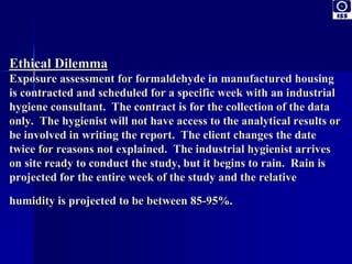 Ethical Dilemma 
Exposure assessment for formaldehyde in manufactured housing 
is contracted and scheduled for a specific week with an industrial 
hygiene consultant. The contract is for the collection of the data 
only. The hygienist will not have access to the analytical results or 
be involved in writing the report. The client changes the date 
twice for reasons not explained. The industrial hygienist arrives 
on site ready to conduct the study, but it begins to rain. Rain is 
projected for the entire week of the study and the relative 
humidity is projected to be between 85-95%. 
 