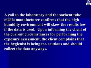 A call to the laboratory and the sorbent tube 
media manufacturer confirms that the high 
humidity environment will skew the results low 
if the data is used. Upon informing the client of 
the current circumstances for performing the 
exposure assessment, the client complains that 
the hygienist is being too cautious and should 
collect the data anyways. 
 