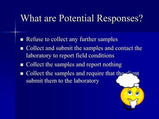 What are Potential Responses? 
 Refuse to collect any further samples 
 Collect and submit the samples and contact the 
laboratory to report field conditions 
 Collect the samples and report nothing 
 Collect the samples and require that the client 
submit them to the laboratory 
 