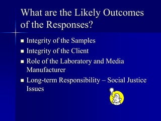 What are the Likely Outcomes 
of the Responses? 
 Integrity of the Samples 
 Integrity of the Client 
 Role of the Laboratory and Media 
Manufacturer 
 Long-term Responsibility – Social Justice 
Issues 
 