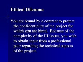 Ethical Dilemma 
You are bound by a contract to protect 
the confidentiality of the project for 
which you are hired. Because of the 
complexity of the IH issues, you wish 
to obtain input from a professional 
peer regarding the technical aspects 
of the project. 
 