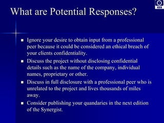 What are Potential Responses? 
 Ignore your desire to obtain input from a professional 
peer because it could be considered an ethical breach of 
your clients confidentiality. 
 Discuss the project without disclosing confidential 
details such as the name of the company, individual 
names, proprietary or other. 
 Discuss in full disclosure with a professional peer who is 
unrelated to the project and lives thousands of miles 
away. 
 Consider publishing your quandaries in the next edition 
of the Synergist. 
 