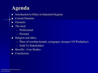 Agenda 
 Introduction to Ethics in Industrial Hygiene 
 Current Situation 
 Elements 
 The need 
– Professional 
– Personal 
 Religion and ethics 
– Place of worship (temple, synagogue, mosques VS Workplace) 
– Gods Vs Stakeholders 
 Benefits - Case Studies 
 Conclusions 
©International Safety Systems, Inc. 
www.issehs.com 
 