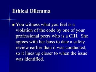 Ethical Dilemma 
 You witness what you feel is a 
violation of the code by one of your 
professional peers who is a CIH. She 
agrees with her boss to date a safety 
review earlier than it was conducted, 
so it lines up closer to when the issue 
was identified. 
 