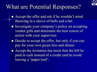 What are Potential Responses? 
 Accept the offer and ask if he wouldn’t mind 
throwing in a sleeve of balls and a hat. 
 Investigate your company’s policy on accepting 
vendor gifts and determine the best course of 
action with your supervisor. 
 Decide to accept the offer, but only if you can 
pay for your own green fees and dinner. 
 Accept the invitation but insist that the bill be 
paid in cash instead of a credit card to avoid 
leaving a “paper trail”. 
 