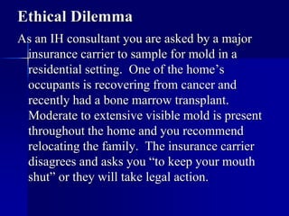 Ethical Dilemma 
As an IH consultant you are asked by a major 
insurance carrier to sample for mold in a 
residential setting. One of the home’s 
occupants is recovering from cancer and 
recently had a bone marrow transplant. 
Moderate to extensive visible mold is present 
throughout the home and you recommend 
relocating the family. The insurance carrier 
disagrees and asks you “to keep your mouth 
shut” or they will take legal action. 
 