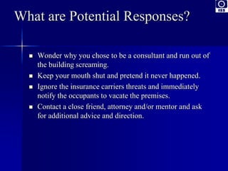 What are Potential Responses? 
 Wonder why you chose to be a consultant and run out of 
the building screaming. 
 Keep your mouth shut and pretend it never happened. 
 Ignore the insurance carriers threats and immediately 
notify the occupants to vacate the premises. 
 Contact a close friend, attorney and/or mentor and ask 
for additional advice and direction. 
 
