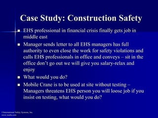 Case Study: Construction Safety 
 EHS professional in financial crisis finally gets job in 
middle east 
 Manager sends letter to all EHS managers has full 
authority to even close the work for safety violations and 
calls EHS professionals in office and conveys – sit in the 
office don’t go out we will give you salary-relax and 
enjoy 
 What would you do? 
 Mobile Crane is to be used at site without testing – 
Managers threatens EHS person you will loose job if you 
insist on testing, what would you do? 
©International Safety Systems, Inc. 
www.issehs.com 
 