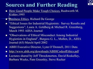  How Good People Make Tough Choices, Rushworth M. 
Kidder,1995 
 Business Ethics, Richard De George 
 “Ethical Issues for Industrial Hygienists: Survey Results and 
Suggestions”, Laura A. Goldberg & Michael R. Greenberg, 
March 1993 AIHA Journal 
 “Observations of Ethical Misconduct Among Industrial 
Hygienists in England”, Burgess G. L., Mullen, D., AIHA 
Journal (63) March/April 2002 
 ABIH Executive Director, Lynn O’Donnell, 2011 Data 
 http://www.abih.org/downloads/ABIHCodeofEthics.pdf 
 Lectures shared by Jeff Throckmorton, David Roskelley, 
Barbara Weeks, Pam Greenley, Steve Rucker 
 