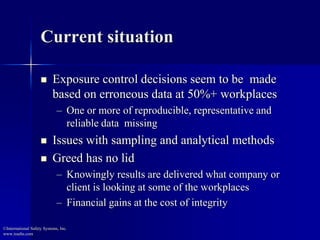 Current situation 
 Exposure control decisions seem to be made 
based on erroneous data at 50%+ workplaces 
– One or more of reproducible, representative and 
reliable data missing 
 Issues with sampling and analytical methods 
 Greed has no lid 
– Knowingly results are delivered what company or 
client is looking at some of the workplaces 
– Financial gains at the cost of integrity 
©International Safety Systems, Inc. 
www.issehs.com 
 
