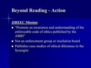 Beyond Reading - Action 
JIHEEC Mission: 
 “Promote an awareness and understanding of the 
enforceable code of ethics published by the 
ABIH” 
 Not an enforcement group or resolution board 
 Publishes case studies of ethical dilemmas in the 
Synergist 
 