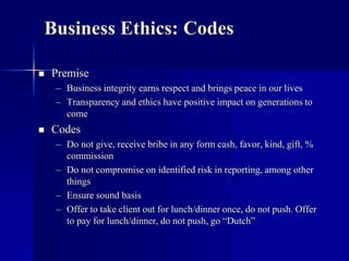 Business Ethics: Codes 
 Premise 
– Business integrity earns respect and brings peace in our lives 
– Transparency and ethics have positive impact on generations to 
come 
 Codes 
– Do not give, receive bribe in any form cash, favor, kind, gift, % 
commission 
– Do not compromise on identified risk in reporting, among other 
things 
– Ensure sound basis 
– Offer to take client out for lunch/dinner once, do not push. Offer 
to pay for lunch/dinner, do not push, go “Dutch” 
 