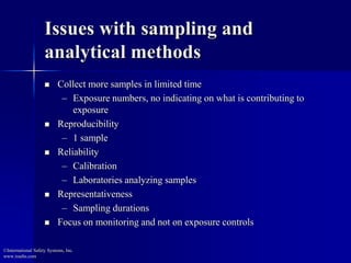 Issues with sampling and 
analytical methods 
 Collect more samples in limited time 
– Exposure numbers, no indicating on what is contributing to 
exposure 
 Reproducibility 
– 1 sample 
 Reliability 
– Calibration 
– Laboratories analyzing samples 
 Representativeness 
– Sampling durations 
 Focus on monitoring and not on exposure controls 
©International Safety Systems, Inc. 
www.issehs.com 
 