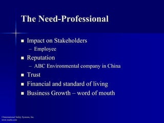 The Need-Professional 
 Impact on Stakeholders 
– Employee 
 Reputation 
– ABC Environmental company in China 
 Trust 
 Financial and standard of living 
 Business Growth – word of mouth 
©International Safety Systems, Inc. 
www.issehs.com 
 
