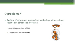 O problema?
• Avaliar a eficiência, em termos de remoção de nutrientes, de um
sistema que combina os processos:
▫ Anaeróbio como etapa pricipal
▫ Aeróbio como pós-tratamento
6
 