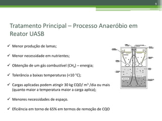 Tratamento Principal – Processo Anaeróbio em
Reator UASB
 Menor produção de lamas;
 Menor necessidade em nutrientes;
 Obtenção de um gás combustível (CH4) – energia;
 Tolerância a baixas temperaturas (<10 °C);
 Cargas aplicadas podem atingir 30 kg CQO/ m3 /dia ou mais
(quanto maior a temperatura maior a carga aplica);
 Menores necessidades de espaço.
 Eficiência em torno de 65% em termos de remoção de CQO
9
 