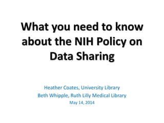 What you need to know
about the NIH Policy on
Data Sharing
Heather Coates, University Library
Beth Whipple, Ruth Lilly Medical Library
May 14, 2014
 