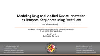 Modeling Drug and Medical Device Innovation
as Temporal Sequences using EventFlow
NIH and the Science of Science and Innovation Policy:
A Joint NIH-NSF Workshop
April 7 – 8
Bethesda Maryland
C. Scott Dempwolf, PhD
Assistant Research Professor
University of Maryland – Morgan State
Joint Center for Economic Development
Ben Shneiderman, PhD
Distinguished University Professor
University of Maryland Institute for
Advanced Computer Science (UMIACS)
(and a few networks)
 