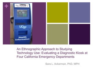 +




    An Ethnographic Approach to Studying
    Technology Use: Evaluating a Diagnostic Kiosk at
    Four California Emergency Departments

                       Sara L. Ackerman, PhD, MPH
 