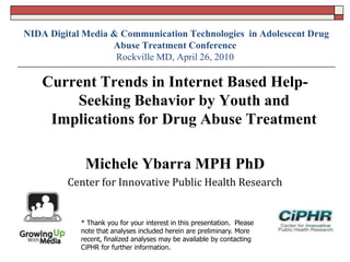 NIDA Digital Media & Communication Technologies in Adolescent Drug
Abuse Treatment Conference
Rockville MD, April 26, 2010
Current Trends in Internet Based Help-
Seeking Behavior by Youth and
Implications for Drug Abuse Treatment
Michele Ybarra MPH PhD
Center for Innovative Public Health Research
* Thank you for your interest in this presentation. Please
note that analyses included herein are preliminary. More
recent, finalized analyses may be available by contacting
CiPHR for further information.
 