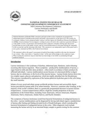 FINAL STATEMENT




                      NATIONAL INSTITUTES OF HEALTH
               CONSENSUS DEVELOPMENT CONFERENCE STATEMENT
                       NIH Consensus Development Conference:
                           Lactose Intolerance and Health
                               February 22–24, 2010


   National Institutes of Health (NIH) consensus and state-of-the-science statements are prepared by
   independent panels of health professionals and public representatives on the basis of (1) the results of a
   systematic evidence review prepared under contract with the Agency for Healthcare Research and Quality
   (AHRQ), (2) presentations by investigators working in areas relevant to the conference questions during a
   2-day public session, (3) questions and statements from conference attendees during open discussion
   periods that are part of the public session, and (4) closed deliberations by the panel during the remainder
   of the second day and the morning of the third. This statement is an independent report of the panel and is
   not a policy statement of NIH or the Federal Government.

   The statement reflects the panel’s assessment of medical knowledge available at the time the statement
   was written. Thus, it provides a “snapshot in time” of the state of knowledge on the conference topic.
   When reading the statement, keep in mind that new knowledge is inevitably accumulating through
   medical research.

Introduction

Lactose intolerance is the syndrome of diarrhea, abdominal pain, flatulence, and/or bloating
occurring after lactose ingestion. These symptoms—produced by malabsorption of lactose, a
sugar found in milk and other dairy products—often result in avoidance of dairy products by
afflicted individuals. Lactose malabsorption occurs because of a decreased ability to digest
lactose, due to a deficiency in the levels of the enzyme lactase. Lactase breaks lactose down into
two simpler sugars, glucose and galactose, which are readily absorbed into the bloodstream.
This enzyme is produced by expression of the lactase-phlorizin hydrolase gene in the cells lining
the small intestine.

Infants of every racial and ethnic group worldwide produce lactase and successfully digest
lactose provided by human milk or by infant formulas. However, sometime after weaning, in the
majority of the world’s children, there is a genetically programmed decrease in lactase (lactase
nonpersisters). Lactase nonpersistence affects a high but variable proportion of diverse
populations in the United States, including Asian Americans, African Americans, Hispanic
Americans, Native Americans, Alaska Natives, and Pacific Islanders.

The symptoms of lactose intolerance result from bacterial fermentation of undigested lactose in
the colon. Lactose malabsorption can be diagnosed by having individuals ingest a standard dose
of lactose after fasting and finding elevated levels of breath hydrogen, which is produced by
bacterial fermentation of undigested lactose in the colon. Other diagnostic tools include
measuring the lactase activity in an intestinal biopsy sample or genetic testing for the common


                                                        1
 