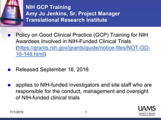 NIH GCP Training
Amy Jo Jenkins, Sr. Project Manager
Translational Research Institute
 Policy on Good Clinical Practice (GCP) Training for NIH
Awardees Involved in NIH-Funded Clinical Trials
(https://grants.nih.gov/grants/guide/notice-files/NOT-OD-
16-148.html)
 Released September 16, 2016
 applies to NIH-funded investigators and site staff who are
responsible for the conduct, management and oversight
of NIH-funded clinical trials
11/1/2016 1
 
