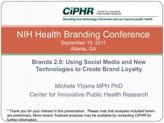 NIH Health Branding Conference
September 15, 2011
Atlanta, GA

Brands 2.0: Using Social Media and New
Technologies to Create Brand Loyalty
Michele Ybarra MPH PhD
Center for Innovative Public Health Research
* Thank you for your interest in this presentation. Please note that analyses included herein
are preliminary. More recent, finalized analyses may be available by contacting CiPHR for
further information.

 