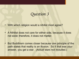 Question 3 With which religion would a nihilist most agree? A Nihilist does not care for either side, because it does not exist; therefore, it does not matter. But Buddhism comes closer because one principle of the path states that reality is an illusion.  So if that was your answer, you get a star.  (Actual stars not included.) 