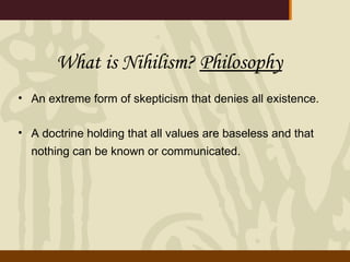 What is Nihilism?  Philosophy   An extreme form of skepticism that denies all existence. A doctrine holding that all values are baseless and that nothing can be known or communicated.   
