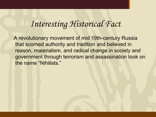 Interesting Historical Fact A revolutionary movement of mid 19th-century Russia that scorned authority and tradition and believed in reason, materialism, and radical change in society and government through terrorism and assassination took on the name “Nihilists.”  