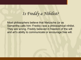 Is Freddy a Nihilist? Most philosophers believe that Nietzsche (or as Samantha calls him: Freddy) was a philosophical nihilist.  They are wrong. Freddy believed in freedom of the will and art’s ability to communicate or encourage free will.  