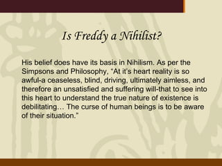 Is Freddy a Nihilist? His belief does have its basis in Nihilism. As per the Simpsons and Philosophy, “At it’s heart reality is so awful-a ceaseless, blind, driving, ultimately aimless, and therefore an unsatisfied and suffering will-that to see into this heart to understand the true nature of existence is debilitating… The curse of human beings is to be aware of their situation.” 