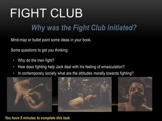 FIGHT CLUB
Why was the Fight Club initiated?
Mind-map or bullet point some ideas in your book.
Some questions to get you thinking:
• Why do the men fight?
• How does fighting help Jack deal with his feeling of emasculation?
• In contemporary society what are the attitudes morally towards fighting?
You have 5 minutes to complete this task.
 