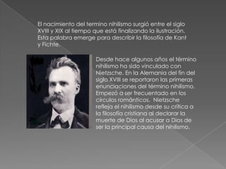 El nacimiento del termino nihilismo surgió entre el siglo
XVIII y XIX al tiempo que está finalizando la ilustración.
Esta palabra emerge para describir la filosofía de Kant
y Fichte.

                      Desde hace algunos años el término
                      nihilismo ha sido vinculado con
                      Nietzsche. En la Alemania del fin del
                      siglo XVIII se reportaron las primeras
                      enunciaciones del término nihilismo.
                      Empezó a ser frecuentado en los
                      círculos románticos. Nietzsche
                      refleja el nihilismo desde su crítica a
                      la filosofía cristiana al declarar la
                      muerte de Dios al acusar a Dios de
                      ser la principal causa del nihilismo.
 