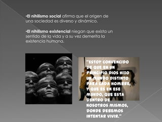 •El nihilismo social afirma que el origen de
una sociedad es diverso y dinámico.

•El nihilismo existencial niegan que exista un
sentido de la vida y a su vez demerita la
existencia humana.




                                "Estoy convencido
                                de que en un
                                principio Dios hizo
                                un mundo distinto
                                para cada hombre,
                                y que es en ese
                                mundo, que esta
                                dentro de
                                nosotros mismos,
                                donde debemos
                                intentar vivir."
 