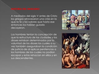 HISTORIA DEL NIHILISMO

A mediados del siglo V antes de Cristo
los griegos atravesaron una crisis en la
que la fe y los valores que hasta ese
entonces los habían guiado
decayeron.

Los hombres tenían la concepción de
que la estructura de las ciudades y los
dioses estaban determinados por la
voluntad de los dioses los cuales a su
vez también aseguraban la condición
de justicia de al aplicar penitencias a
los hombres de las cuales no podían
escapar y estas rehacían en ellos y en
sus descendientes.
 