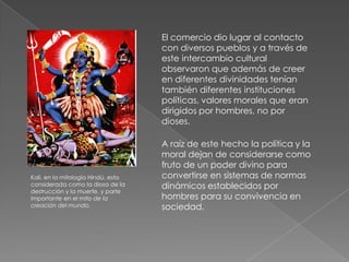 El comercio dio lugar al contacto
                                    con diversos pueblos y a través de
                                    este intercambio cultural
                                    observaron que además de creer
                                    en diferentes divinidades tenían
                                    también diferentes instituciones
                                    políticas, valores morales que eran
                                    dirigidos por hombres, no por
                                    dioses.

                                    A raíz de este hecho la política y la
                                    moral dejan de considerarse como
                                    fruto de un poder divino para
Kali, en la mitología Hindú, esta   convertirse en sistemas de normas
considerada como la diosa de la     dinámicos establecidos por
destrucción y la muerte, y parte
importante en el mito de la         hombres para su convivencia en
creación del mundo.                 sociedad.
 