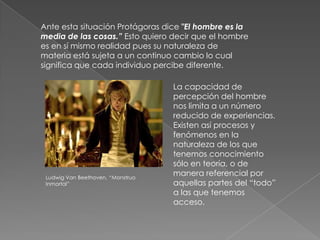 Ante esta situación Protágoras dice "El hombre es la
media de las cosas.” Esto quiero decir que el hombre
es en sí mismo realidad pues su naturaleza de
materia está sujeta a un continuo cambio lo cual
significa que cada individuo percibe diferente.

                                   La capacidad de
                                   percepción del hombre
                                   nos limita a un número
                                   reducido de experiencias.
                                   Existen así procesos y
                                   fenómenos en la
                                   naturaleza de los que
                                   tenemos conocimiento
                                   sólo en teoría, o de
 Ludwig Van Beethoven, “Monstruo
                                   manera referencial por
 Inmortal”                         aquellas partes del “todo”
                                   a las que tenemos
                                   acceso.
 