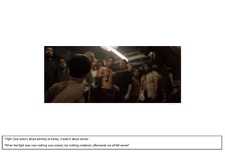 “Fight Club wasn’t about winning or losing, it wasn’t about words”.
“When the fight was over nothing was solved, but nothing mattered; afterwards we all felt saved”
 