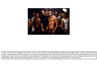 “I see in Fight Club the strongest and smartest men who have ever lived—an entire generation pumping gas and waiting tables; or they’re slaves with white
collars…Advertisements have them chasing cars and clothes, working jobs they hate so they can buy shit they don’t need. We are the middle children of history, with
no purpose or place. We have no Great War, or great depression. The great war is a spiritual war. The great depression is our lives. We were raised by television to
believe that we’d be millionaires and movie gods and rock stars—but we won’t. And we’re learning that fact. And we’re very, very pissed off.”
 