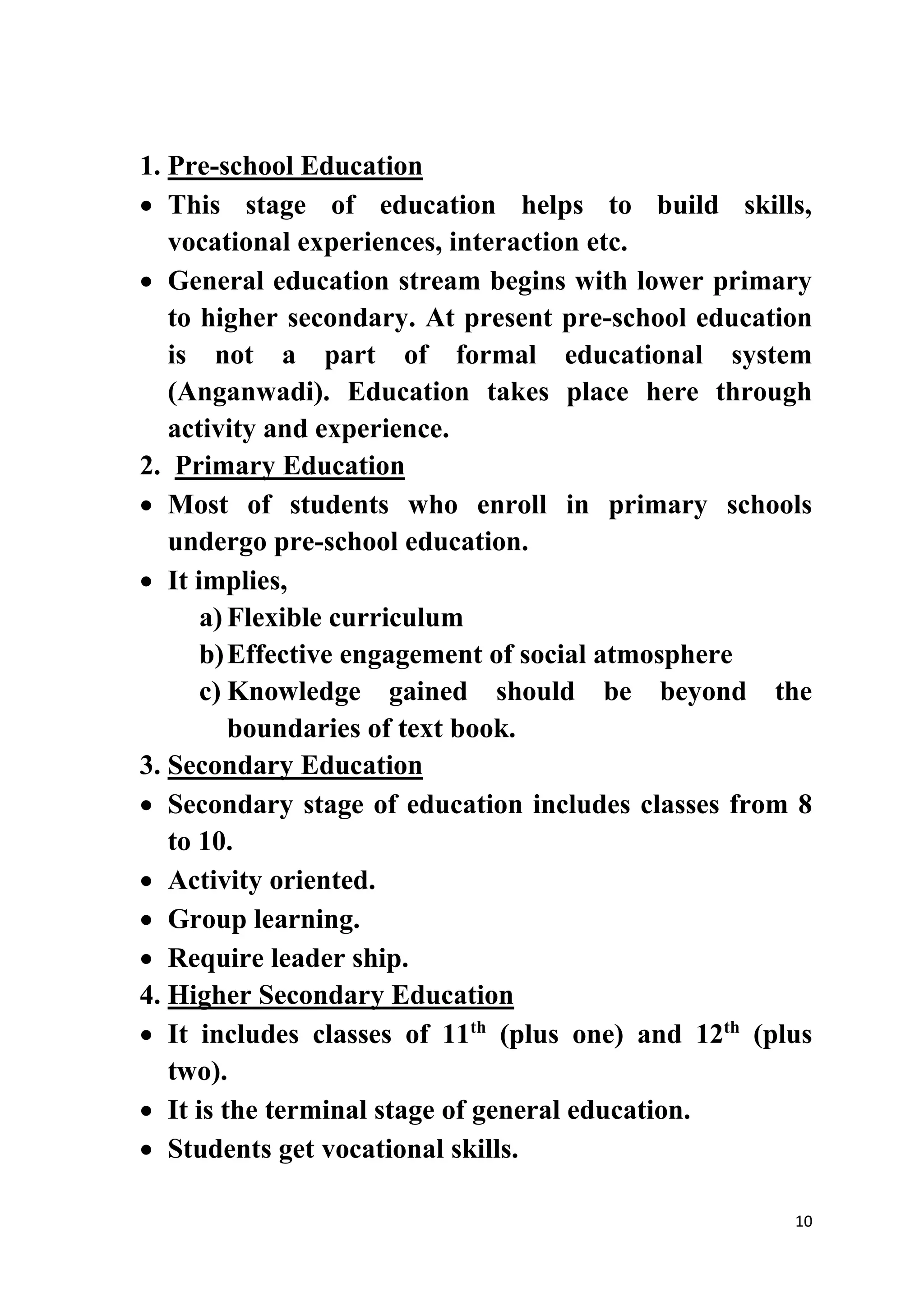 1. Pre-school Education 
 This stage of education helps to build skills, 
10 
vocational experiences, interaction etc. 
 General education stream begins with lower primary 
to higher secondary. At present pre-school education 
is not a part of formal educational system 
(Anganwadi). Education takes place here through 
activity and experience. 
2. Primary Education 
 Most of students who enroll in primary schools 
undergo pre-school education. 
 It implies, 
a) Flexible curriculum 
b) Effective engagement of social atmosphere 
c) Knowledge gained should be beyond the 
boundaries of text book. 
3. Secondary Education 
 Secondary stage of education includes classes from 8 
to 10. 
 Activity oriented. 
 Group learning. 
 Require leader ship. 
4. Higher Secondary Education 
 It includes classes of 11th (plus one) and 12th (plus 
two). 
 It is the terminal stage of general education. 
 Students get vocational skills. 
 