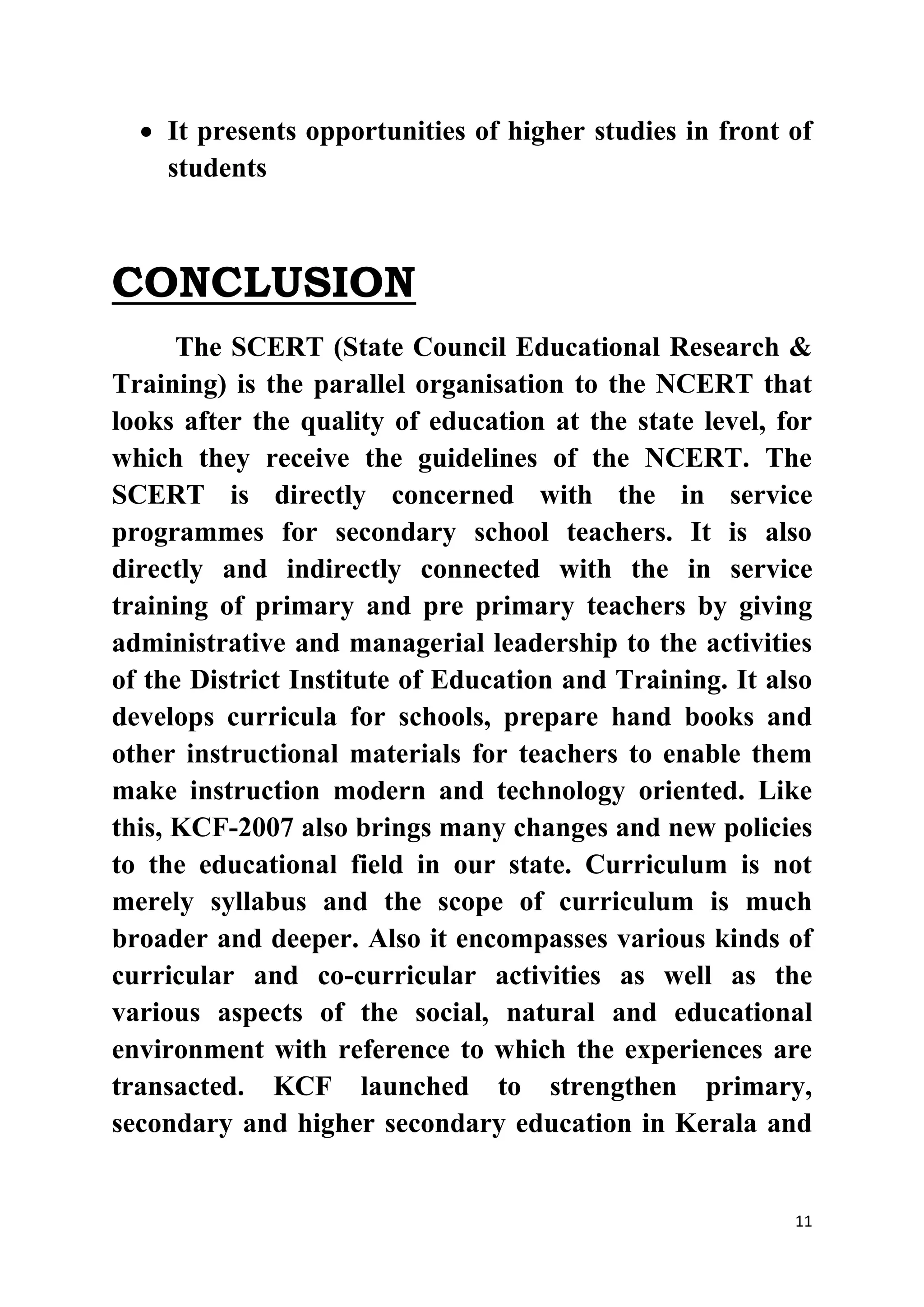  It presents opportunities of higher studies in front of 
11 
students 
CONCLUSION 
The SCERT (State Council Educational Research & 
Training) is the parallel organisation to the NCERT that 
looks after the quality of education at the state level, for 
which they receive the guidelines of the NCERT. The 
SCERT is directly concerned with the in service 
programmes for secondary school teachers. It is also 
directly and indirectly connected with the in service 
training of primary and pre primary teachers by giving 
administrative and managerial leadership to the activities 
of the District Institute of Education and Training. It also 
develops curricula for schools, prepare hand books and 
other instructional materials for teachers to enable them 
make instruction modern and technology oriented. Like 
this, KCF-2007 also brings many changes and new policies 
to the educational field in our state. Curriculum is not 
merely syllabus and the scope of curriculum is much 
broader and deeper. Also it encompasses various kinds of 
curricular and co-curricular activities as well as the 
various aspects of the social, natural and educational 
environment with reference to which the experiences are 
transacted. KCF launched to strengthen primary, 
secondary and higher secondary education in Kerala and 
 